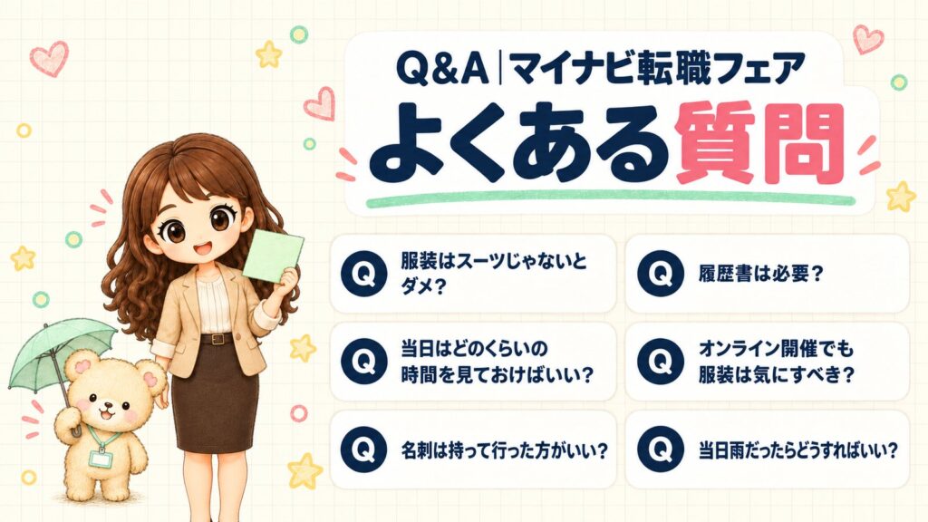 マイナビ転職フェアのよくある質問。服装はスーツじゃないとダメ？・履歴書は必要？・当日はどのくらいの時間を見ておけばいい？・オンライン開催でも服装は気にすべき？・名刺は持って行った方がいい？・当日雨だったらどうすればいい？